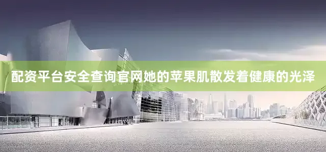 配资平台安全查询官网她的苹果肌散发着健康的光泽