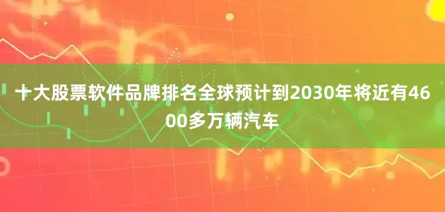 十大股票软件品牌排名全球预计到2030年将近有4600多万辆汽车
