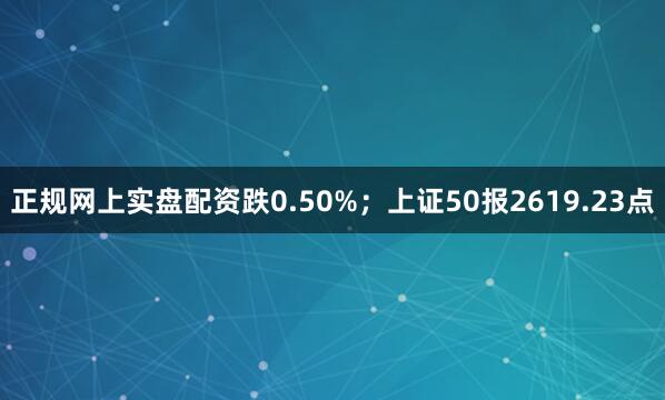 正规网上实盘配资跌0.50%；上证50报2619.23点