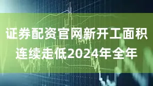 证券配资官网新开工面积连续走低2024年全年