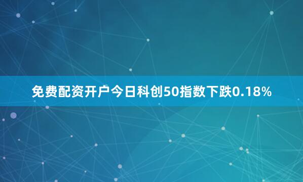 免费配资开户今日科创50指数下跌0.18%