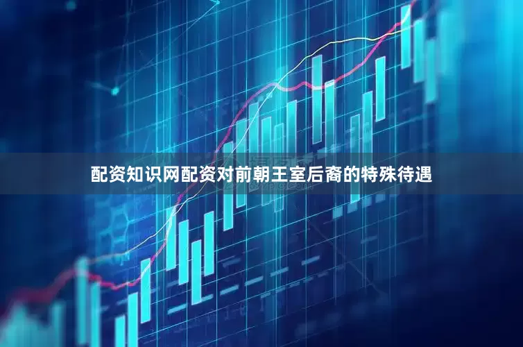 配资知识网配资对前朝王室后裔的特殊待遇