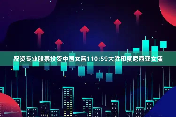 配资专业股票投资中国女篮110:59大胜印度尼西亚女篮