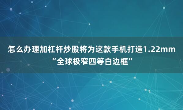 怎么办理加杠杆炒股将为这款手机打造1.22mm“全球极窄四等白边框”