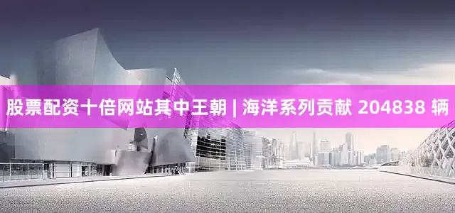 股票配资十倍网站其中王朝 | 海洋系列贡献 204838 辆
